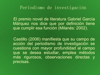 El premio novel de literatura Gabriel García Márquez nos dice que por definición tiene que cumplir esa función (Milanés: 2002). Castillo (2006) manifiesta que su campo de acción del periodismo de investigación se cuestiona con mayor profundidad al campo que se desea estudiar, emplea métodos más rigurosos, observaciones directas y precisas. Periodismo de investigación 