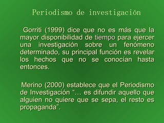 Gorriti (1999) dice que no es más que la mayor disponibilidad de  tiempo  para ejercer una investigación sobre un fenómeno determinado, su principal función es revelar los hechos que no se conocían hasta entonces. Merino (2000) establece que el Periodismo de Investigación “… es difundir aquello que alguien no quiere que se sepa, el resto es propaganda”. Periodismo de investigación 