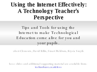 Using the Internet Effectively: A Technology Teacher's Perspective Tips and Tools for using the Internet to make Technological Education come alive for you and your pupils. Robert Clements, David Killin, Stuart Meldrum, Krysia Smyth These slides and additional supporting material are available from:  technobuzz.co.uk/tess 