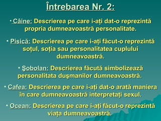 Întrebarea Nr. 2: Câine:   Descrierea pe care i-aţi dat-o reprezintă propria dumneavoastră personalitate. Pisică:   Descrierea pe care i-aţi   făcut-o   reprezintă soţul, soţia sau personalitatea cuplului dumneavoastră. Şobolan:   Descrierea făcută simbolizează personalitata duşmanilor dumneavoastră.   Cafea:   Descrierea pe care i-aţi dat-o arată maniera în care dumneavoastră interpretaţi sexul. Ocean:   Descrierea pe care i-aţi   făcut-o   reprezintă viaţa dumneavoastră.   