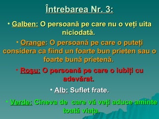 Întrebarea Nr. 3: Galben:   O persoană pe care nu o veţi uita niciodată.  Orange :  O persoană pe care o puteţi considera ca fiind un foarte bun prieten sau o foarte bună prietenă.  Roşu:   O persoană pe care o iubiţi cu adevărat.   Alb :   Suflet frate. Verde :   Cineva de  care vă veţi aduce aminte toată viaţa. 