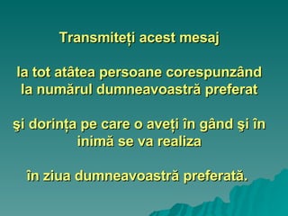Transmiteţi acest mesaj la tot atâtea persoane corespunzând la numărul dumneavoastră preferat şi dorinţa pe care o aveţi în gând şi în inimă se va realiza în ziua dumneavoastră preferată.   