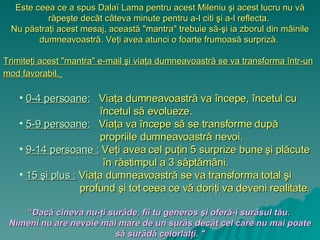 Este ceea ce a spus  Dalaï Lama  pentru acest Mileniu şi acest lucru nu vă răpeşte decât câteva minute pentru a-l citi şi a-l reflecta.  Nu păstraţi acest mesaj, această  &quot;mantra&quot;  trebuie să-şi ia zborul din mâinile dumneavoastră. Veţi avea atunci o foarte frumoasă surpriză.  Trimiteţi acest  &quot;mantra&quot; e-mail  şi viaţa dumneavoastră se va transforma într-un mod favorabil.   0-4 perso a ne:   Viaţa dumneavoastră va începe, încetul cu încetul să evolueze. 5-9 perso a ne:   Viaţa va începe să se transforme după propriile dumneavoastră nevoi.  9-14 perso a ne :   Veţi avea cel puţin 5 surprize bune şi plăcute în răstimpul a 3 săptămâni.  15  şi  plus :   Viaţa dumneavoastră se va transforma total şi profund şi tot ceea ce vă doriţi va deveni realitate. “ Dacă cineva nu-ţi surâde, fii tu generos şi oferă-i surâsul tău.   Nimeni nu are nevoie mai mare de un surâs decât cel care nu mai poate să surâdă celorlalţi.  &quot; 