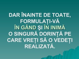DAR ÎNAINTE DE TOATE, FORMULAŢI-VĂ ÎN GÂND  ŞI  ÎN INIMĂ O SINGURĂ DORINŢĂ PE CARE VREŢI SĂ O VEDEŢI REALIZATĂ. 