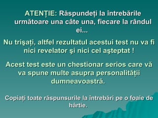 շŢ:   Răspundeţi la întrebările următoare una câte una, fiecare la rândul ei...   Nu trişaţi, altfel rezultatul acestui test nu va fi nici revelator şi nici cel aşteptat ! Acest test este un chestionar serios care vă va spune multe asupra personalităţii dumneavoastră.   Copiaţi toate răspunsurile la întrebări pe o foaie de hârtie.   