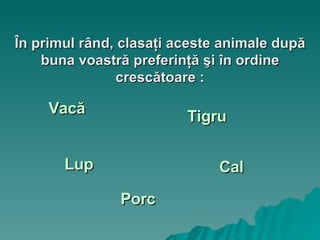 În primul rând, clasaţi aceste animale după buna voastră preferinţă şi în ordine crescătoare : Vacă Tigru Lup Cal Porc 