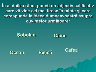 În al doilea rând, puneţi un adjectiv calificativ care vă vine cel mai firesc în minte şi care corespunde la ideea dumneavoastră asupra cuvintelor următoare: Câine Pisică Şobolan Cafea Ocean 