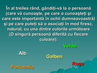 În al treilea rând, gândiţi-vă la o persoană (care vă cunoaşte, pe care o cunoaşteţi şi care este importantă în ochii dumneavoastră) şi pe care puteţi să o asociaţi în mod firesc, natural, cu una dintre culorile următoare ( O singură persoană diferită cu fiecare culoare): Galben Portocaliu Roşu Alb Verde 