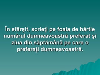În sfârşit, scrieţi pe foaia de hârtie numărul dumneavoastră preferat şi ziua din săptămână pe care o preferaţi dumneavoastră. 
