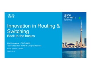 Cisco Confidential© 2015 Cisco and/or its affiliates. All rights reserved. 1
Innovation in Routing &
Switching
Back to the basics
Lila Rousseaux - CCIE #6899
Technical Solutions Architect, Enterprise Networks
Cisco Systems Canada
May 19, 2016
 