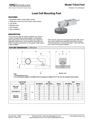 Technical contact: vpgt.americas@vpgsensors.com,
vpgt.asia@vpgsensors.com, and vpgt.emea@vpgsensors.com
Tedea-Huntleigh
www.vpgtransducers.com
1
Model T-End Foot
Document No.: 12068
Revision: 20 Dec 2014
Load Cell Mounting Feet
FEATURES
•	Adjustable height or fixed height version
•	Designed to work with T-end version shear beams
•	Low profile
•	Stainless steel
•	Anti-vibration
•	Easy installation
DESCRIPTION
T-End mounting feet are ideal for platform use where a
number of load cells are used together. The stainless
steel construction with the inert rubber foot makes the
assembly impervious to most industrial chemicals and
ideal for harsh environments. A food grade rubber option
is also available.
Load Cell Mounting Feet
They must be used with the appropriate load cells, which
are current matched and specially machined to accept
T-End accessories. It is recommended to order load cells
and T-End mounting feet together.
OUTLINE DIMENSIONS in millimeters
Note:
1. All dimensions in mm
2. A mounting foot adapter is available which increases the heights 'B' & 'C' by 7mm (for standard shear beams)
B
C
A
'A'
E
D
Section 'A-A''A'
Load Cell Type 3410 3510
Capacity 250–4000 lbs 500–1000 kg 2000 kg 300–2000 kg 5000 kg
Both T-foot
versions
A
mm
157.4 157.4 157.4 157.4 202.4
D 43 43 43 43 57
ØE 80 80 80 80 100
Fixed height foot
B 52 52 58 54 77.5
C 22 22 22 22 29.5
Adjustable
height foot
B low 58 58 64 60 -
B high 70 70 76 72 -
C low 28 28 28 28 -
C high 40 40 40 40 -
 