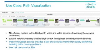 Use Case: Path Visualization
•  No efficient method to troubleshoot IP voice and video sessions traversing the network
on demand
•  Lack of network visibility creates large OPEX to diagnose and find problem sources
•  Path computation service provides a fast and accurate method for rapidly identifying/
isolating paths causing problems
•  Low risk use case for SDN
 