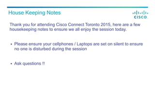 Thank you for attending Cisco Connect Toronto 2015, here are a few
housekeeping notes to ensure we all enjoy the session today.
§  Please ensure your cellphones / Laptops are set on silent to ensure
no one is disturbed during the session
§  Ask questions !!
House Keeping Notes
 