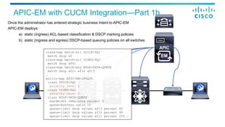 APIC-EM with CUCM Integration—Part 1b
EM
Once the administrator has entered strategic business Intent to APIC-EM
APIC-EM deploys:
a)  static (ingress) ACL-based classification & DSCP marking policies
b)  static (ingress and egress) DSCP-based queuing policies on all switches
class-map match-all VOICE-PQ1
match dscp ef
class-map match-all VIDEO-PQ2
match dscp af41
class-map match-any BULK-DATA-QUEUE
match dscp af11 af12 af13
…
policy-map APIC-EM-2P6Q3T
class VOICE-PQ1
priority level 1
class VIDEO-PQ2
priority level 2
class BULK-DATA-QUEUE
bandwidth remaining percent 5
queue-buffers ratio 10
queue-limit dscp values af13 percent 80
queue-limit dscp values af12 percent 90
queue-limit dscp values af11 percent 100 …
 