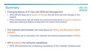 Summary
§  Changing Nature of IT Ops with SDN led Management
§  APIC-EM and Apps are a System of Change that will drive real time changes in the
network
§  Prime Infrastructure role will evolve into end-to-end assurance as System of Record,
while also catering to feature configuration for custom environments
§  The network administrator can now focus on Policy and Business Intent
(WHAT)
§  Controllers job to translate into network semantics/implementation (HOW)
§  API to expose the networks capabilities
§  APIC EM abstracts the underlying complexity of the network infrastructure
 