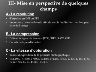 III- Mise en perspective de quelques champs A- La résolution S’exprime en DPI ou PPP Importance de cette donnée afin de savoir l’utilisation que l’on peut faire de l’image B- La compression Différents types de formats: JPEG, TIFF, RAW, GIF Caractéristiques distinctes C- La vitesse d’obturation Temps d’exposition de la pellicule photographique 1/2000s, 1/1000s, 1/500s, 1/250s, 1/125s, 1/60s, 1/30s, 1/15s, 1/8s, 1/4s, 1/2s, 1s, 2s, 4s, 8s, 15s, 30s. 