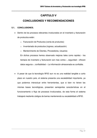 SSSIIIFFFAAATTT SSSiiisssttteeemaaa dddeee IIInnnvvveeennntttaaarrriiiooosss yyy FFFaaaccctttuuurrraaaccciiióóónnn cccooonnn ttteeecccnnnooolllooogggíííaaa RRRFFFIIIDDD 
Pág. 91 
CAPITULO V 
CONCLUSIONES Y RECOMENDACIONES 
5.1. CONCLUSIONES. 
 Dentro de los procesos relevantes involucrados en el inventario y facturación de productos están: 
o Facturación de Productos (venta de productos) 
o Inventariado de productos (ingreso, actualización) 
o Mantenimiento de Clientes, Proveedores, Usuarios 
En dichos procesos hemos observado mejoras tales como rapidez - los tiempos de inventario y facturación son mas cortos -, seguridad - ofrecen datos seguros -, confiabilidad – La información almacenada es confiable. 
 A pesar de que la tecnología RFID aun no es una realidad tangible a corto plazo en nuestro país, el sistema presenta una escalabilidad importante, ya que podemos interactuar entre herramientas, que si bien no tienen las mismas bases tecnológicas, presentan semejantes características en el funcionamiento o flujo de procesos involucrados, de esta forma el sistema trabajará mediante códigos de barras manteniendo su escalabilidad a RFID. 
 