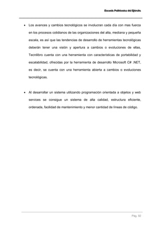 EEEssscccuuueeelllaaa PPPooollliiitttééécccnnniiicccaaa dddeeelll EEEjjjééérrrccciiitttooo 
Pág. 92 
 Los avances y cambios tecnológicos se involucran cada día con mas fuerza en los procesos cotidianos de las organizaciones del alta, mediana y pequeña escala, es así que las tendencias de desarrollo de herramientas tecnológicas deberán tener una visión y apertura a cambios o evoluciones de ellas, Tecnilibro cuenta con una herramienta con características de portabilidad y escalabilidad, ofrecidas por la herramienta de desarrollo Microsoft C# .NET, es decir, se cuenta con una herramienta abierta a cambios o evoluciones tecnológicas. 
 Al desarrollar un sistema utilizando programación orientada a objetos y web services se consigue un sistema de alta calidad, estructura eficiente, ordenada, facilidad de mantenimiento y menor cantidad de líneas de código. 
 
