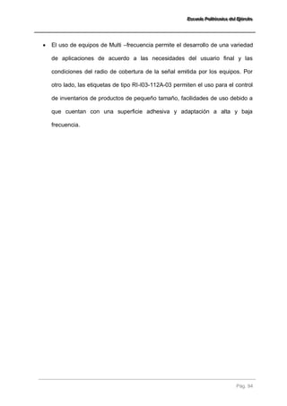 EEEssscccuuueeelllaaa PPPooollliiitttééécccnnniiicccaaa dddeeelll EEEjjjééérrrccciiitttooo 
Pág. 94 
 El uso de equipos de Multi –frecuencia permite el desarrollo de una variedad de aplicaciones de acuerdo a las necesidades del usuario final y las condiciones del radio de cobertura de la señal emitida por los equipos. Por otro lado, las etiquetas de tipo RI-I03-112A-03 permiten el uso para el control de inventarios de productos de pequeño tamaño, facilidades de uso debido a que cuentan con una superficie adhesiva y adaptación a alta y baja frecuencia. 
 