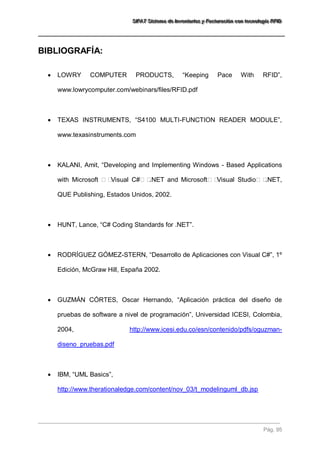 SSSIIIFFFAAATTT SSSiiisssttteeemaaa dddeee IIInnnvvveeennntttaaarrriiiooosss yyy FFFaaaccctttuuurrraaaccciiióóónnn cccooonnn ttteeecccnnnooolllooogggíííaaa RRRFFFIIIDDD 
Pág. 95 
BIBLIOGRAFÍA: 
 LOWRY COMPUTER PRODUCTS, “Keeping Pace With RFID”, www.lowrycomputer.com/webinars/files/RFID.pdf 
 TEXAS INSTRUMENTS, “S4100 MULTI-FUNCTION READER MODULE”, www.texasinstruments.com 
 KALANI, Amit, “Developing and Implementing Windows - Based Applications with Microsoft Visual C#.NET and MicrosoftVisual Studio.NET, QUE Publishing, Estados Unidos, 2002. 
 HUNT, Lance, “C# Coding Standards for .NET”. 
 RODRÍGUEZ GÓMEZ-STERN, “Desarrollo de Aplicaciones con Visual C#”, 1º Edición, McGraw Hill, España 2002. 
 GUZMÁN CÓRTES, Oscar Hernando, “Aplicación práctica del diseño de pruebas de software a nivel de programación”, Universidad ICESI, Colombia, 2004, http://www.icesi.edu.co/esn/contenido/pdfs/oguzman- diseno_pruebas.pdf 
 IBM, “UML Basics”, http://www.therationaledge.com/content/nov_03/t_modelinguml_db.jsp  