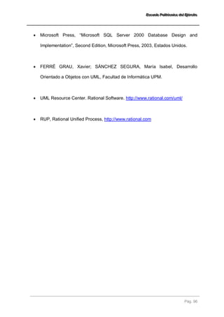 EEEssscccuuueeelllaaa PPPooollliiitttééécccnnniiicccaaa dddeeelll EEEjjjééérrrccciiitttooo 
Pág. 96 
 Microsoft Press, “Microsoft SQL Server 2000 Database Design and Implementation”, Second Edition, Microsoft Press, 2003, Estados Unidos. 
 FERRÉ GRAU, Xavier; SÁNCHEZ SEGURA, María Isabel, Desarrollo Orientado a Objetos con UML, Facultad de Informática UPM. 
 UML Resource Center. Rational Software. http://www.rational.com/uml/ 
 RUP, Rational Unified Process, http://www.rational.com  