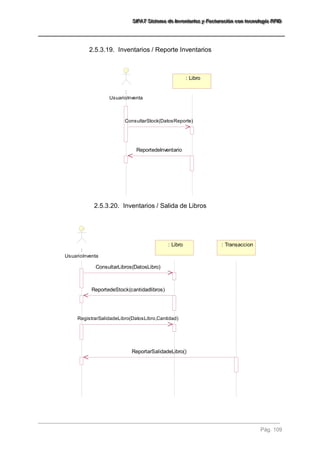 SSSIIIFFFAAATTT SSSiiisssttteeemaaa dddeee IIInnnvvveeennntttaaarrriiiooosss yyy FFFaaaccctttuuurrraaaccciiióóónnn cccooonnn ttteeecccnnnooolllooogggíííaaa RRRFFFIIIDDD 
Pág. 109 
2.5.3.19. Inventarios / Reporte Inventarios 
: 
UsuarioInventa 
: Libro 
ConsultarStock(DatosReporte) 
ReportedeInventario 
2.5.3.20. Inventarios / Salida de Libros 
: 
UsuarioInventa 
: Libro : Transaccion 
ConsultarLibros(DatosLibro) 
ReportedeStock(cantidadlibros) 
RegistrarSalidadeLibro(DatosLibro,Cantidad) 
ReportarSalidadeLibro() 
 
