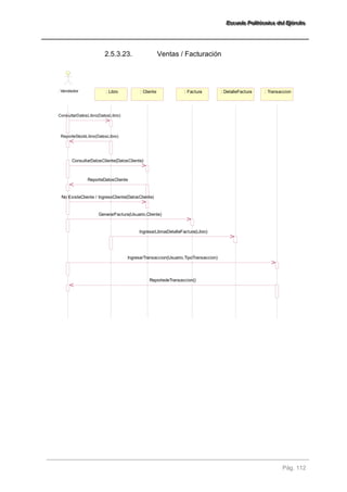 EEEssscccuuueeelllaaa PPPooollliiitttééécccnnniiicccaaa dddeeelll EEEjjjééérrrccciiitttooo 
Pág. 112 
2.5.3.23. Ventas / Facturación 
: Vendedor : Libro : Cliente : Factura : DetalleFactura : Transaccion 
ConsultarDatosLibro(DatosLibro) 
ReporteStockLibro(DatosLibro) 
ConsultarDatosCliente(DatosCliente) 
GenerarFactura(Usuario,Cliente) 
IngresarLibroaDetalleFactura(Libro) 
IngresarTransaccion(Usuario,TipoTransaccion) 
ReportedeTransaccion() 
ReporteDatosCliente 
No ExisteCliente / IngresoCliente(DatosCliente) 
 
