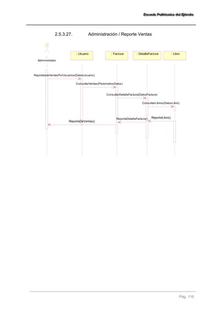EEEssscccuuueeelllaaa PPPooollliiitttééécccnnniiicccaaa dddeeelll EEEjjjééérrrccciiitttooo 
Pág. 116 
2.5.3.27. Administración / Reporte Ventas 
: 
Administrador 
: Usuario : Factura : DetalleFactura : Libro 
ReportesdeVentasPorUsuarios(DatosUsuario) 
ConsultarVentas(ParametrosDatos) 
ConsultarDetalleFactura(DatosFactura) 
ConsultarLibros(DatosLibro) 
ReporteDetalleFactura() ReporteLibro() 
ReporteDeVentas() 
 
