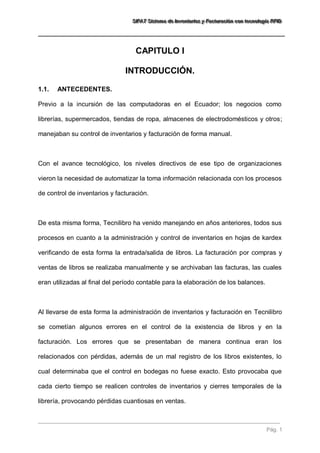 SSSIIIFFFAAATTT SSSiiisssttteeemaaa dddeee IIInnnvvveeennntttaaarrriiiooosss yyy FFFaaaccctttuuurrraaaccciiióóónnn cccooonnn ttteeecccnnnooolllooogggíííaaa RRRFFFIIIDDD 
Pág. 1 
CAPITULO I 
INTRODUCCIÓN. 
1.1. ANTECEDENTES. 
Previo a la incursión de las computadoras en el Ecuador; los negocios como librerías, supermercados, tiendas de ropa, almacenes de electrodomésticos y otros; manejaban su control de inventarios y facturación de forma manual. Con el avance tecnológico, los niveles directivos de ese tipo de organizaciones vieron la necesidad de automatizar la toma información relacionada con los procesos de control de inventarios y facturación. De esta misma forma, Tecnilibro ha venido manejando en años anteriores, todos sus procesos en cuanto a la administración y control de inventarios en hojas de kardex verificando de esta forma la entrada/salida de libros. La facturación por compras y ventas de libros se realizaba manualmente y se archivaban las facturas, las cuales eran utilizadas al final del período contable para la elaboración de los balances. 
Al llevarse de esta forma la administración de inventarios y facturación en Tecnilibro se cometían algunos errores en el control de la existencia de libros y en la facturación. Los errores que se presentaban de manera continua eran los relacionados con pérdidas, además de un mal registro de los libros existentes, lo cual determinaba que el control en bodegas no fuese exacto. Esto provocaba que cada cierto tiempo se realicen controles de inventarios y cierres temporales de la librería, provocando pérdidas cuantiosas en ventas.  