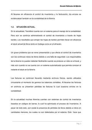 EEEssscccuuueeelllaaa PPPooollliiitttééécccnnniiicccaaa dddeeelll EEEjjjééérrrccciiitttooo 
Pág. 2 
Al llevarse sin eficiencia el control de inventarios y la facturación, los errores se evidenciaban también en la contabilidad de la librería. 
1.2. SITUACIÓN ACTUAL. 
En la actualidad, Tecnilibro cuenta con un sistema para el manejo de la contabilidad. Pero aún se continúa administrando el control de inventarios a través de hojas kardex. Los resultados que arrojan las hojas de kardex permiten llevar sin eficiencia el stock actual de libros tanto en bodega como en el almacén. Un grave problema que se viene presentando y que afecta al control de inventarios son los continuos robos de libros debido a una falta de seguridad. Los responsables de la librería no pueden detectar fácilmente cuando se produce un robo en el local, y más aún cuando no se cuenta con un sistema automatizado que permita conocer al instante el stock en la librería. Las facturas se continúan llevando mediante archivos físicos, siendo utilizados únicamente al momento de generar los balances contables. Al llevarse las facturas en archivos se presentan pérdidas de facturas lo cual ocasiona errores en la contabilidad. 
En la actualidad muchas librerías cuentan con sistemas de control de inventarios basados en códigos de barras, lo cual ha optimizado el proceso de inventarios. A pesar de todo esto, aún existe la presencia de pérdidas de libros debido a robos en cantidades menores, los cuales no son detectados por el sistema. Esto hace que  