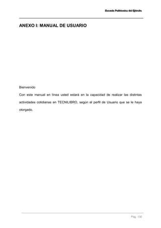EEEssscccuuueeelllaaa PPPooollliiitttééécccnnniiicccaaa dddeeelll EEEjjjééérrrccciiitttooo 
Pág. 130 
ANEXO I: MANUAL DE USUARIO 
Bienvenido Con este manual en línea usted estará en la capacidad de realizar las distintas actividades cotidianas en TECNILIBRO, según el perfil de Usuario que se le haya otorgado.  