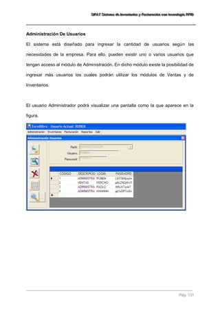 SSSIIIFFFAAATTT SSSiiisssttteeemaaa dddeee IIInnnvvveeennntttaaarrriiiooosss yyy FFFaaaccctttuuurrraaaccciiióóónnn cccooonnn ttteeecccnnnooolllooogggíííaaa RRRFFFIIIDDD 
Pág. 131 
Administración De Usuarios El sistema está diseñado para ingresar la cantidad de usuarios según las necesidades de la empresa. Para ello, pueden existir uno o varios usuarios que tengan acceso al módulo de Administración. En dicho módulo existe la posibilidad de ingresar más usuarios los cuales podrán utilizar los módulos de Ventas y de Inventarios. El usuario Administrador podrá visualizar una pantalla como la que aparece en la figura.  