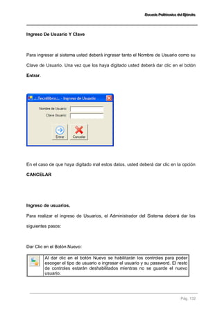 EEEssscccuuueeelllaaa PPPooollliiitttééécccnnniiicccaaa dddeeelll EEEjjjééérrrccciiitttooo 
Pág. 132 
Ingreso De Usuario Y Clave Para ingresar al sistema usted deberá ingresar tanto el Nombre de Usuario como su Clave de Usuario. Una vez que los haya digitado usted deberá dar clic en el botón Entrar. En el caso de que haya digitado mal estos datos, usted deberá dar clic en la opción CANCELAR Ingreso de usuarios. Para realizar el ingreso de Usuarios, el Administrador del Sistema deberá dar los siguientes pasos: Dar Clic en el Botón Nuevo: 
Al dar clic en el botón Nuevo se habilitarán los controles para poder escoger el tipo de usuario e ingresar el usuario y su password. El resto de controles estarán deshabilitados mientras no se guarde el nuevo usuario. 
 