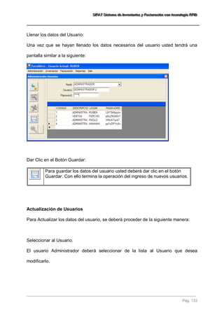 SSSIIIFFFAAATTT SSSiiisssttteeemaaa dddeee IIInnnvvveeennntttaaarrriiiooosss yyy FFFaaaccctttuuurrraaaccciiióóónnn cccooonnn ttteeecccnnnooolllooogggíííaaa RRRFFFIIIDDD 
Pág. 133 
Llenar los datos del Usuario: Una vez que se hayan llenado los datos necesarios del usuario usted tendrá una pantalla similar a la siguiente: Dar Clic en el Botón Guardar: 
Para guardar los datos del usuario usted deberá dar clic en el botón Guardar. Con ello termina la operación del ingreso de nuevos usuarios. 
Actualización de Usuarios Para Actualizar los datos del usuario, se deberá proceder de la siguiente manera: Seleccionar al Usuario. El usuario Administrador deberá seleccionar de la lista al Usuario que desea modificarlo. 
 