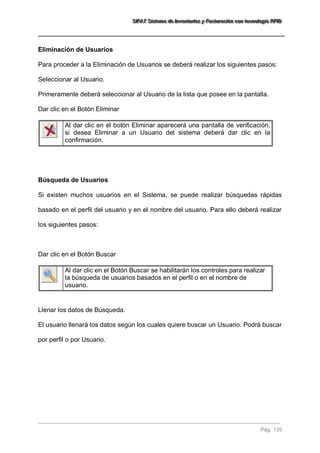 SSSIIIFFFAAATTT SSSiiisssttteeemaaa dddeee IIInnnvvveeennntttaaarrriiiooosss yyy FFFaaaccctttuuurrraaaccciiióóónnn cccooonnn ttteeecccnnnooolllooogggíííaaa RRRFFFIIIDDD 
Pág. 135 
Eliminación de Usuarios Para proceder a la Eliminación de Usuarios se deberá realizar los siguientes pasos: Seleccionar al Usuario. Primeramente deberá seleccionar al Usuario de la lista que posee en la pantalla. Dar clic en el Botón Eliminar 
Al dar clic en el botón Eliminar aparecerá una pantalla de verificación, si desea Eliminar a un Usuario del sistema deberá dar clic en la confirmación. 
Búsqueda de Usuarios Si existen muchos usuarios en el Sistema, se puede realizar búsquedas rápidas basado en el perfil del usuario y en el nombre del usuario. Para ello deberá realizar los siguientes pasos: Dar clic en el Botón Buscar 
Al dar clic en el Botón Buscar se habilitarán los controles para realizar la búsqueda de usuarios basados en el perfil o en el nombre de usuario. 
Llenar los datos de Búsqueda. El usuario llenará los datos según los cuales quiere buscar un Usuario. Podrá buscar por perfil o por Usuario.  