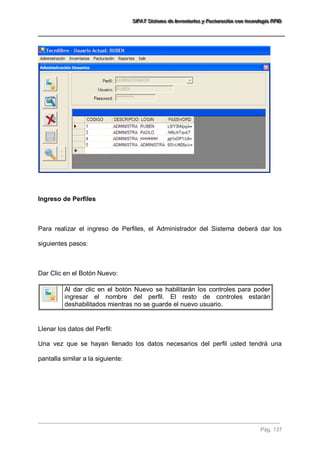SSSIIIFFFAAATTT SSSiiisssttteeemaaa dddeee IIInnnvvveeennntttaaarrriiiooosss yyy FFFaaaccctttuuurrraaaccciiióóónnn cccooonnn ttteeecccnnnooolllooogggíííaaa RRRFFFIIIDDD 
Pág. 137 
Ingreso de Perfiles Para realizar el ingreso de Perfiles, el Administrador del Sistema deberá dar los siguientes pasos: Dar Clic en el Botón Nuevo: 
Al dar clic en el botón Nuevo se habilitarán los controles para poder ingresar el nombre del perfil. El resto de controles estarán deshabilitados mientras no se guarde el nuevo usuario. 
Llenar los datos del Perfil: Una vez que se hayan llenado los datos necesarios del perfil usted tendrá una pantalla similar a la siguiente:  