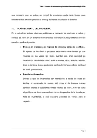 SSSIIIFFFAAATTT SSSiiisssttteeemaaa dddeee IIInnnvvveeennntttaaarrriiiooosss yyy FFFaaaccctttuuurrraaaccciiióóónnn cccooonnn ttteeecccnnnooolllooogggíííaaa RRRFFFIIIDDD 
Pág. 3 
sea necesario que se realice un control de inventarios cada cierto tiempo para detectar si han existido pérdidas o robos y mantener actualizado al sistema. 
1.3. PLANTEAMIENTO DEL PROBLEMA. 
En la actualidad existen diversos problemas al momento de controlar la salida y entrada de libros en un sistema de inventarios convencional; los problemas que se cometen son los siguientes: 
 Demora en el proceso de registro de entrada y salida de los libros. 
El ingreso de los datos a procesar experimenta una demora ya que muchas de las veces los libros cuentan con gran cantidad de información relacionada como: autor o autores, título, editorial, edición, área o ciencia a la que pertenece, cantidad mínima en stock, cantidad en stock y otros datos. 
 Inventarios inexactos. 
Debido a que los inventarios son manejados a través de hojas de kardex, el encargado de ventas, así como el de bodega pueden cometer errores al registrar la entrada y salida de libros. A ello se suma el problema de tener que realizar cierres temporales de la librería por falta de inventarios, lo cual ocasiona pérdidas en ventas para el negocio.  