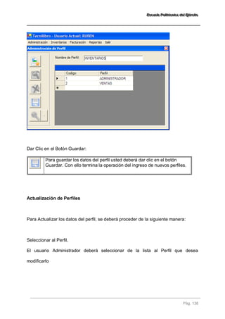 EEEssscccuuueeelllaaa PPPooollliiitttééécccnnniiicccaaa dddeeelll EEEjjjééérrrccciiitttooo 
Pág. 138 
Dar Clic en el Botón Guardar: 
Para guardar los datos del perfil usted deberá dar clic en el botón Guardar. Con ello termina la operación del ingreso de nuevos perfiles. 
Actualización de Perfiles Para Actualizar los datos del perfil, se deberá proceder de la siguiente manera: Seleccionar al Perfil. El usuario Administrador deberá seleccionar de la lista al Perfil que desea modificarlo 
 