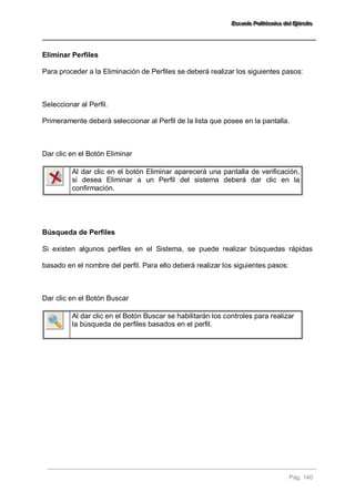 EEEssscccuuueeelllaaa PPPooollliiitttééécccnnniiicccaaa dddeeelll EEEjjjééérrrccciiitttooo 
Pág. 140 
Eliminar Perfiles Para proceder a la Eliminación de Perfiles se deberá realizar los siguientes pasos: Seleccionar al Perfil. Primeramente deberá seleccionar al Perfil de la lista que posee en la pantalla. Dar clic en el Botón Eliminar 
Al dar clic en el botón Eliminar aparecerá una pantalla de verificación, si desea Eliminar a un Perfil del sistema deberá dar clic en la confirmación. 
Búsqueda de Perfiles Si existen algunos perfiles en el Sistema, se puede realizar búsquedas rápidas basado en el nombre del perfil. Para ello deberá realizar los siguientes pasos: Dar clic en el Botón Buscar 
Al dar clic en el Botón Buscar se habilitarán los controles para realizar la búsqueda de perfiles basados en el perfil. 
 