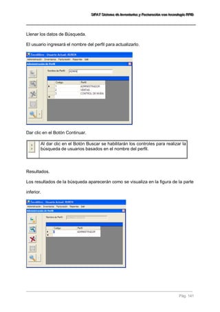 SSSIIIFFFAAATTT SSSiiisssttteeemaaa dddeee IIInnnvvveeennntttaaarrriiiooosss yyy FFFaaaccctttuuurrraaaccciiióóónnn cccooonnn ttteeecccnnnooolllooogggíííaaa RRRFFFIIIDDD 
Pág. 141 
Llenar los datos de Búsqueda. El usuario ingresará el nombre del perfil para actualizarlo. Dar clic en el Botón Continuar. 
Al dar clic en el Botón Buscar se habilitarán los controles para realizar la búsqueda de usuarios basados en el nombre del perfil. 
Resultados. Los resultados de la búsqueda aparecerán como se visualiza en la figura de la parte inferior. 
 