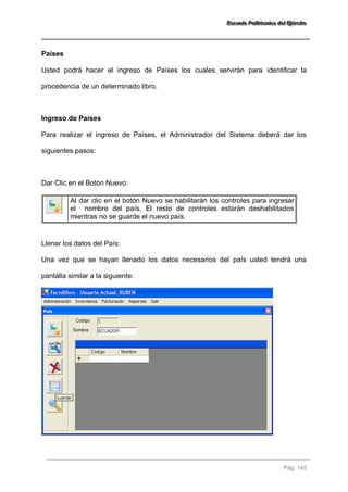 EEEssscccuuueeelllaaa PPPooollliiitttééécccnnniiicccaaa dddeeelll EEEjjjééérrrccciiitttooo 
Pág. 142 
Países Usted podrá hacer el ingreso de Países los cuales servirán para identificar la procedencia de un determinado libro. Ingreso de Países Para realizar el ingreso de Países, el Administrador del Sistema deberá dar los siguientes pasos: Dar Clic en el Botón Nuevo: 
Al dar clic en el botón Nuevo se habilitarán los controles para ingresar el nombre del país. El resto de controles estarán deshabilitados mientras no se guarde el nuevo país. 
Llenar los datos del País: Una vez que se hayan llenado los datos necesarios del país usted tendrá una pantalla similar a la siguiente:  