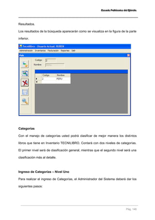 EEEssscccuuueeelllaaa PPPooollliiitttééécccnnniiicccaaa dddeeelll EEEjjjééérrrccciiitttooo 
Pág. 146 
Resultados. Los resultados de la búsqueda aparecerán como se visualiza en la figura de la parte inferior. Categorías Con el manejo de categorías usted podrá clasificar de mejor manera los distintos libros que tiene en Inventario TECNILIBRO. Contará con dos niveles de categorías. El primer nivel será de clasificación general, mientras que el segundo nivel será una clasificación más al detalle. Ingreso de Categorías – Nivel Uno Para realizar el ingreso de Categorías, el Administrador del Sistema deberá dar los siguientes pasos: 
 
