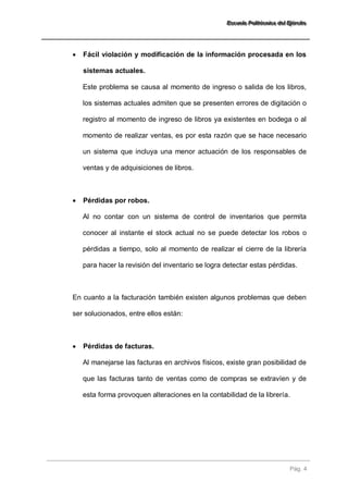 EEEssscccuuueeelllaaa PPPooollliiitttééécccnnniiicccaaa dddeeelll EEEjjjééérrrccciiitttooo 
Pág. 4 
 Fácil violación y modificación de la información procesada en los sistemas actuales. 
Este problema se causa al momento de ingreso o salida de los libros, los sistemas actuales admiten que se presenten errores de digitación o registro al momento de ingreso de libros ya existentes en bodega o al momento de realizar ventas, es por esta razón que se hace necesario un sistema que incluya una menor actuación de los responsables de ventas y de adquisiciones de libros. 
 Pérdidas por robos. 
Al no contar con un sistema de control de inventarios que permita conocer al instante el stock actual no se puede detectar los robos o pérdidas a tiempo, solo al momento de realizar el cierre de la librería para hacer la revisión del inventario se logra detectar estas pérdidas. 
En cuanto a la facturación también existen algunos problemas que deben ser solucionados, entre ellos están: 
 Pérdidas de facturas. 
Al manejarse las facturas en archivos físicos, existe gran posibilidad de que las facturas tanto de ventas como de compras se extravíen y de esta forma provoquen alteraciones en la contabilidad de la librería.  