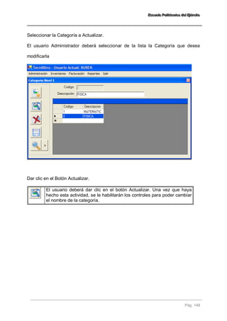 EEEssscccuuueeelllaaa PPPooollliiitttééécccnnniiicccaaa dddeeelll EEEjjjééérrrccciiitttooo 
Pág. 148 
Seleccionar la Categoría a Actualizar. El usuario Administrador deberá seleccionar de la lista la Categoría que desea modificarla Dar clic en el Botón Actualizar. 
El usuario deberá dar clic en el botón Actualizar. Una vez que haya hecho esta actividad, se le habilitarán los controles para poder cambiar el nombre de la categoría. 
 