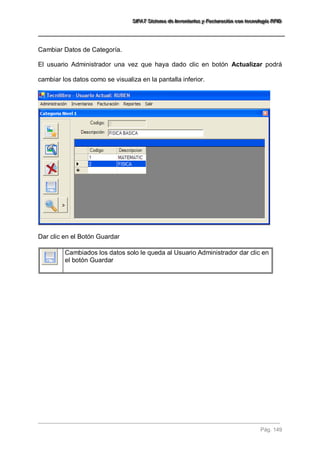SSSIIIFFFAAATTT SSSiiisssttteeemaaa dddeee IIInnnvvveeennntttaaarrriiiooosss yyy FFFaaaccctttuuurrraaaccciiióóónnn cccooonnn ttteeecccnnnooolllooogggíííaaa RRRFFFIIIDDD 
Pág. 149 
Cambiar Datos de Categoría. El usuario Administrador una vez que haya dado clic en botón Actualizar podrá cambiar los datos como se visualiza en la pantalla inferior. Dar clic en el Botón Guardar 
Cambiados los datos solo le queda al Usuario Administrador dar clic en el botón Guardar 
 