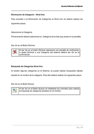 EEEssscccuuueeelllaaa PPPooollliiitttééécccnnniiicccaaa dddeeelll EEEjjjééérrrccciiitttooo 
Pág. 150 
Eliminación de Categoría – Nivel Uno Para proceder a la Eliminación de Categorías al Nivel Uno se deberá realizar los siguientes pasos: Seleccionar la Categoría. Primeramente deberá seleccionar la Categoría de la lista que posee en la pantalla. Dar clic en el Botón Eliminar 
Al dar clic en el botón Eliminar aparecerá una pantalla de verificación, si desea Eliminar a una Categoría del sistema deberá dar clic en la confirmación. 
Búsqueda de Categorías Nivel Uno Si existen algunas categorías en el Sistema, se puede realizar búsquedas rápidas basado en el nombre de la categoría. Para ello deberá realizar los siguientes pasos: Dar clic en el Botón Buscar 
Al dar clic en el Botón Buscar se habilitarán los controles para realizar la búsqueda de categorías basados en el nombre. 
 