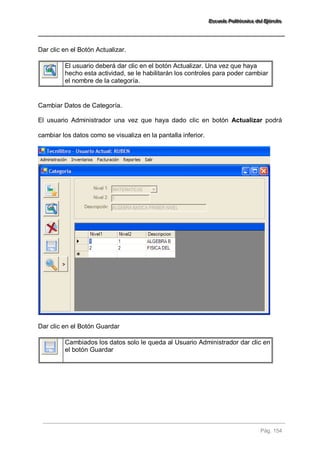 EEEssscccuuueeelllaaa PPPooollliiitttééécccnnniiicccaaa dddeeelll EEEjjjééérrrccciiitttooo 
Pág. 154 
Dar clic en el Botón Actualizar. 
El usuario deberá dar clic en el botón Actualizar. Una vez que haya hecho esta actividad, se le habilitarán los controles para poder cambiar el nombre de la categoría. 
Cambiar Datos de Categoría. El usuario Administrador una vez que haya dado clic en botón Actualizar podrá cambiar los datos como se visualiza en la pantalla inferior. Dar clic en el Botón Guardar 
Cambiados los datos solo le queda al Usuario Administrador dar clic en el botón Guardar 
 