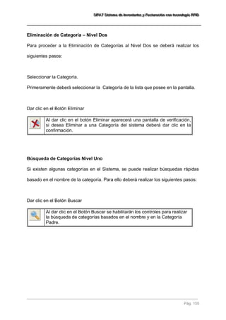 SSSIIIFFFAAATTT SSSiiisssttteeemaaa dddeee IIInnnvvveeennntttaaarrriiiooosss yyy FFFaaaccctttuuurrraaaccciiióóónnn cccooonnn ttteeecccnnnooolllooogggíííaaa RRRFFFIIIDDD 
Pág. 155 
Eliminación de Categoría – Nivel Dos Para proceder a la Eliminación de Categorías al Nivel Dos se deberá realizar los siguientes pasos: Seleccionar la Categoría. Primeramente deberá seleccionar la Categoría de la lista que posee en la pantalla. Dar clic en el Botón Eliminar 
Al dar clic en el botón Eliminar aparecerá una pantalla de verificación, si desea Eliminar a una Categoría del sistema deberá dar clic en la confirmación. 
Búsqueda de Categorías Nivel Uno Si existen algunas categorías en el Sistema, se puede realizar búsquedas rápidas basado en el nombre de la categoría. Para ello deberá realizar los siguientes pasos: Dar clic en el Botón Buscar 
Al dar clic en el Botón Buscar se habilitarán los controles para realizar la búsqueda de categorías basados en el nombre y en la Categoría Padre. 
 