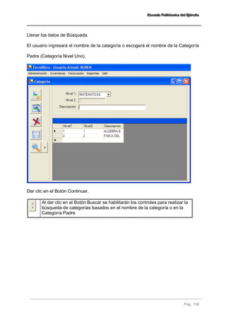 EEEssscccuuueeelllaaa PPPooollliiitttééécccnnniiicccaaa dddeeelll EEEjjjééérrrccciiitttooo 
Pág. 156 
Llenar los datos de Búsqueda. El usuario ingresará el nombre de la categoría o escogerá el nombre de la Categoría Padre (Categoría Nivel Uno). Dar clic en el Botón Continuar. 
Al dar clic en el Botón Buscar se habilitarán los controles para realizar la búsqueda de categorías basados en el nombre de la categoría o en la Categoría Padre 
 