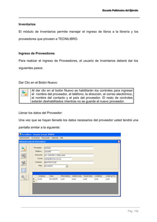 EEEssscccuuueeelllaaa PPPooollliiitttééécccnnniiicccaaa dddeeelll EEEjjjééérrrccciiitttooo 
Pág. 158 
Inventarios El módulo de Inventarios permite manejar el ingreso de libros a la librería y los proveedores que proveen a TECNILIBRO. Ingreso de Proveedores Para realizar el ingreso de Proveedores, el usuario de Inventarios deberá dar los siguientes pasos: Dar Clic en el Botón Nuevo: 
Al dar clic en el botón Nuevo se habilitarán los controles para ingresar el nombre del proveedor, el teléfono, la dirección, el correo electrónico, el nombre del contacto y el país del proveedor. El resto de controles estarán deshabilitados mientras no se guarde el nuevo proveedor. 
Llenar los datos del Proveedor: Una vez que se hayan llenado los datos necesarios del proveedor usted tendrá una pantalla similar a la siguiente:  